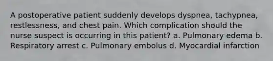 A postoperative patient suddenly develops dyspnea, tachypnea, restlessness, and chest pain. Which complication should the nurse suspect is occurring in this patient? a. Pulmonary edema b. Respiratory arrest c. Pulmonary embolus d. Myocardial infarction