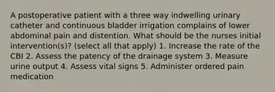 A postoperative patient with a three way indwelling urinary catheter and continuous bladder irrigation complains of lower abdominal pain and distention. What should be the nurses initial intervention(s)? (select all that apply) 1. Increase the rate of the CBI 2. Assess the patency of the drainage system 3. Measure urine output 4. Assess vital signs 5. Administer ordered pain medication