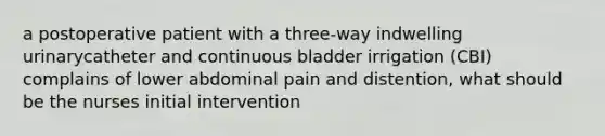 a postoperative patient with a three-way indwelling urinarycatheter and continuous bladder irrigation (CBI) complains of lower abdominal pain and distention, what should be the nurses initial intervention