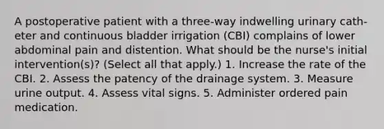 A postoperative patient with a three-way indwelling urinary cath- eter and continuous bladder irrigation (CBI) complains of lower abdominal pain and distention. What should be the nurse's initial intervention(s)? (Select all that apply.) 1. Increase the rate of the CBI. 2. Assess the patency of the drainage system. 3. Measure urine output. 4. Assess vital signs. 5. Administer ordered pain medication.