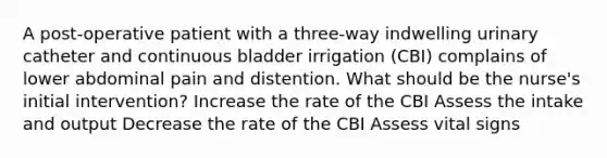 A post-operative patient with a three-way indwelling urinary catheter and continuous bladder irrigation (CBI) complains of lower abdominal pain and distention. What should be the nurse's initial intervention? Increase the rate of the CBI Assess the intake and output Decrease the rate of the CBI Assess vital signs