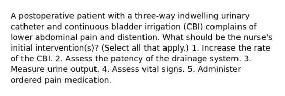 A postoperative patient with a three-way indwelling urinary catheter and continuous bladder irrigation (CBI) complains of lower abdominal pain and distention. What should be the nurse's initial intervention(s)? (Select all that apply.) 1. Increase the rate of the CBI. 2. Assess the patency of the drainage system. 3. Measure urine output. 4. Assess vital signs. 5. Administer ordered pain medication.