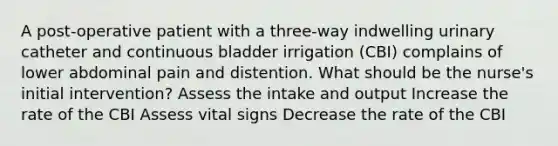 A post-operative patient with a three-way indwelling urinary catheter and continuous bladder irrigation (CBI) complains of lower abdominal pain and distention. What should be the nurse's initial intervention? Assess the intake and output Increase the rate of the CBI Assess vital signs Decrease the rate of the CBI