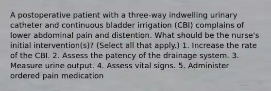 A postoperative patient with a three-way indwelling urinary catheter and continuous bladder irrigation (CBI) complains of lower abdominal pain and distention. What should be the nurse's initial intervention(s)? (Select all that apply.) 1. Increase the rate of the CBI. 2. Assess the patency of the drainage system. 3. Measure urine output. 4. Assess vital signs. 5. Administer ordered pain medication