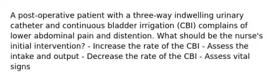 A post-operative patient with a three-way indwelling urinary catheter and continuous bladder irrigation (CBI) complains of lower abdominal pain and distention. What should be the nurse's initial intervention? - Increase the rate of the CBI - Assess the intake and output - Decrease the rate of the CBI - Assess vital signs