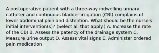 A postoperative patient with a three-way indwelling urinary catheter and continuous bladder irrigation (CBI) complains of lower abdominal pain and distention. What should be the nurse's initial intervention(s)? (Select all that apply.) A. Increase the rate of the CBI B. Assess the patency of the drainage system C. Measure urine output D. Assess vital signs E. Administer ordered pain medication