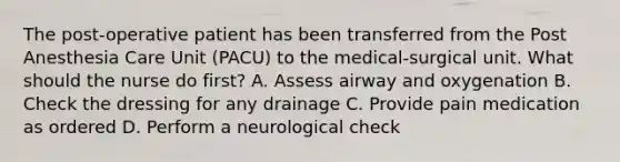 The post-operative patient has been transferred from the Post Anesthesia Care Unit (PACU) to the medical-surgical unit. What should the nurse do first? A. Assess airway and oxygenation B. Check the dressing for any drainage C. Provide pain medication as ordered D. Perform a neurological check