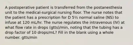 A postoperative patient is transferred from the postanesthesia unit to the medical-surgical nursing floor. The nurse notes that the patient has a prescription for D 5½ normal saline (NS) to infuse at 120 mL/hr. The nurse regulates the intravenous (IV) at what flow rate in drops (gtts)/min, noting that the tubing has a drop factor of 10 drops/mL? Fill in the blank using a whole number. gtts/min