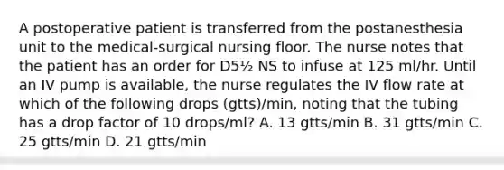 A postoperative patient is transferred from the postanesthesia unit to the medical-surgical nursing floor. The nurse notes that the patient has an order for D5½ NS to infuse at 125 ml/hr. Until an IV pump is available, the nurse regulates the IV flow rate at which of the following drops (gtts)/min, noting that the tubing has a drop factor of 10 drops/ml? A. 13 gtts/min B. 31 gtts/min C. 25 gtts/min D. 21 gtts/min