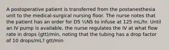 A postoperative patient is transferred from the postanesthesia unit to the medical-surgical nursing floor. The nurse notes that the patient has an order for D5 ½NS to infuse at 125 mL/hr. Until an IV pump is available, the nurse regulates the IV at what flow rate in drops (gtt)/min, noting that the tubing has a drop factor of 10 drops/mL? gtt/min