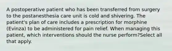 A postoperative patient who has been transferred from surgery to the postanesthesia care unit is cold and shivering. The patient's plan of care includes a prescription for morphine (Evinza) to be administered for pain relief. When managing this patient, which interventions should the nurse perform?Select all that apply.