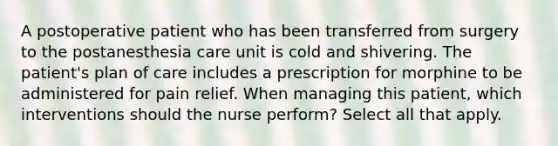 A postoperative patient who has been transferred from surgery to the postanesthesia care unit is cold and shivering. The patient's plan of care includes a prescription for morphine to be administered for pain relief. When managing this patient, which interventions should the nurse perform? Select all that apply.