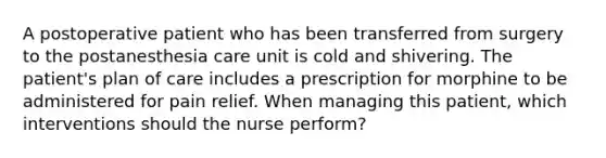 A postoperative patient who has been transferred from surgery to the postanesthesia care unit is cold and shivering. The patient's plan of care includes a prescription for morphine to be administered for pain relief. When managing this patient, which interventions should the nurse perform?