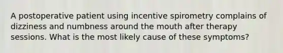 A postoperative patient using incentive spirometry complains of dizziness and numbness around the mouth after therapy sessions. What is the most likely cause of these symptoms?