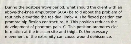 During the postoperative period, what should the client with an above-the-knee amputation (AKA) be told about the problem of routinely elevating the residual limb? A. The flexed position can promote hip flexion contracture. B. This position reduces the development of phantom pain. C. This position promotes clot formation at the incision site and thigh. D. Unnecessary movement of the extremity can cause wound dehiscence.