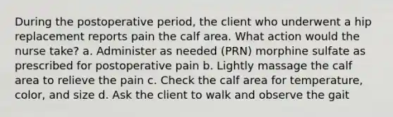 During the postoperative period, the client who underwent a hip replacement reports pain the calf area. What action would the nurse take? a. Administer as needed (PRN) morphine sulfate as prescribed for postoperative pain b. Lightly massage the calf area to relieve the pain c. Check the calf area for temperature, color, and size d. Ask the client to walk and observe the gait