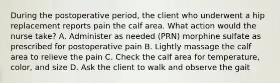 During the postoperative period, the client who underwent a hip replacement reports pain the calf area. What action would the nurse take? A. Administer as needed (PRN) morphine sulfate as prescribed for postoperative pain B. Lightly massage the calf area to relieve the pain C. Check the calf area for temperature, color, and size D. Ask the client to walk and observe the gait