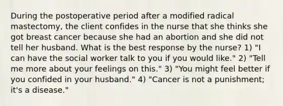 During the postoperative period after a modified radical mastectomy, the client confides in the nurse that she thinks she got breast cancer because she had an abortion and she did not tell her husband. What is the best response by the nurse? 1) "I can have the social worker talk to you if you would like." 2) "Tell me more about your feelings on this." 3) "You might feel better if you confided in your husband." 4) "Cancer is not a punishment; it's a disease."