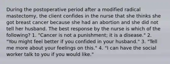 During the postoperative period after a modified radical mastectomy, the client confides in the nurse that she thinks she got breast cancer because she had an abortion and she did not tell her husband. The best response by the nurse is which of the following? 1. "Cancer is not a punishment; it is a disease." 2. "You might feel better if you confided in your husband." 3. "Tell me more about your feelings on this." 4. "I can have the social worker talk to you if you would like."