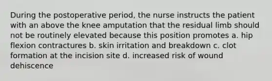 During the postoperative period, the nurse instructs the patient with an above the knee amputation that the residual limb should not be routinely elevated because this position promotes a. hip flexion contractures b. skin irritation and breakdown c. clot formation at the incision site d. increased risk of wound dehiscence