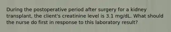 During the postoperative period after surgery for a kidney transplant, the client's creatinine level is 3.1 mg/dL. What should the nurse do first in response to this laboratory result?