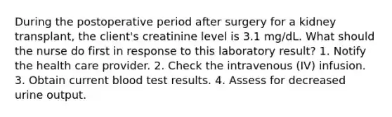 During the postoperative period after surgery for a kidney transplant, the client's creatinine level is 3.1 mg/dL. What should the nurse do first in response to this laboratory result? 1. Notify the health care provider. 2. Check the intravenous (IV) infusion. 3. Obtain current blood test results. 4. Assess for decreased urine output.