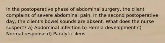 In the postoperative phase of abdominal surgery, the client complains of severe abdominal pain. In the second postoperative day, the client's bowel sounds are absent. What does the nurse suspect? a) Abdominal infection b) Hernia development c) Normal response d) Paralytic ileus