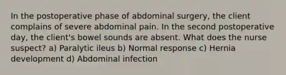 In the postoperative phase of abdominal surgery, the client complains of severe abdominal pain. In the second postoperative day, the client's bowel sounds are absent. What does the nurse suspect? a) Paralytic ileus b) Normal response c) Hernia development d) Abdominal infection