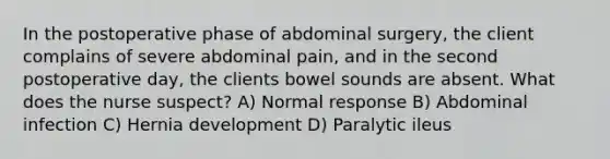 In the postoperative phase of abdominal surgery, the client complains of severe abdominal pain, and in the second postoperative day, the clients bowel sounds are absent. What does the nurse suspect? A) Normal response B) Abdominal infection C) Hernia development D) Paralytic ileus