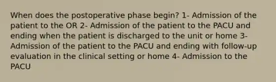 When does the postoperative phase begin? 1- Admission of the patient to the OR 2- Admission of the patient to the PACU and ending when the patient is discharged to the unit or home 3- Admission of the patient to the PACU and ending with follow-up evaluation in the clinical setting or home 4- Admission to the PACU