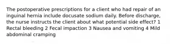 The postoperative prescriptions for a client who had repair of an inguinal hernia include docusate sodium daily. Before discharge, the nurse instructs the client about what potential side effect? 1 Rectal bleeding 2 Fecal impaction 3 Nausea and vomiting 4 Mild abdominal cramping