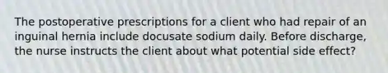 The postoperative prescriptions for a client who had repair of an inguinal hernia include docusate sodium daily. Before discharge, the nurse instructs the client about what potential side effect?