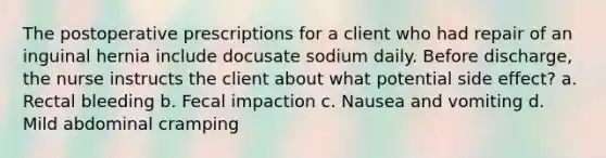 The postoperative prescriptions for a client who had repair of an inguinal hernia include docusate sodium daily. Before discharge, the nurse instructs the client about what potential side effect? a. Rectal bleeding b. Fecal impaction c. Nausea and vomiting d. Mild abdominal cramping