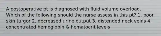 A postoperative pt is diagnosed with fluid volume overload. Which of the following should the nurse assess in this pt? 1. poor skin turgor 2. decreased urine output 3. distended neck veins 4. concentrated hemoglobin & hematocrit levels