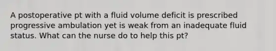 A postoperative pt with a fluid volume deficit is prescribed progressive ambulation yet is weak from an inadequate fluid status. What can the nurse do to help this pt?