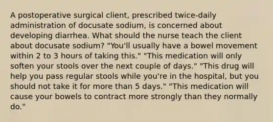 A postoperative surgical client, prescribed twice-daily administration of docusate sodium, is concerned about developing diarrhea. What should the nurse teach the client about docusate sodium? "You'll usually have a bowel movement within 2 to 3 hours of taking this." "This medication will only soften your stools over the next couple of days." "This drug will help you pass regular stools while you're in the hospital, but you should not take it for more than 5 days." "This medication will cause your bowels to contract more strongly than they normally do."