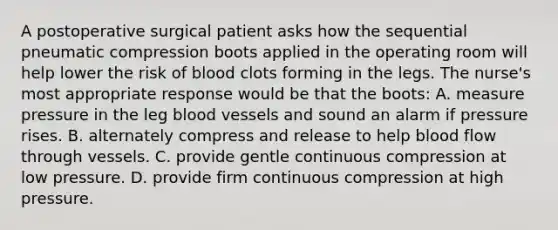 A postoperative surgical patient asks how the sequential pneumatic compression boots applied in the operating room will help lower the risk of blood clots forming in the legs. The nurse's most appropriate response would be that the boots: A. measure pressure in the leg blood vessels and sound an alarm if pressure rises. B. alternately compress and release to help blood flow through vessels. C. provide gentle continuous compression at low pressure. D. provide firm continuous compression at high pressure.