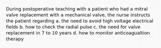 During postoperative teaching with a patient who had a mitral valve replacement with a mechanical valve, the nurse instructs the patient regarding a. the need to avoid high voltage electrical fields b. how to check the radial pulse c. the need for valve replacement in 7 to 10 years d. how to monitor anticoagualtion therapy