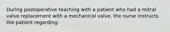 During postoperative teaching with a patient who had a mitral valve replacement with a mechanical valve, the nurse instructs the patient regarding: