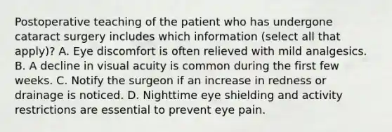 Postoperative teaching of the patient who has undergone cataract surgery includes which information (select all that apply)? A. Eye discomfort is often relieved with mild analgesics. B. A decline in visual acuity is common during the first few weeks. C. Notify the surgeon if an increase in redness or drainage is noticed. D. Nighttime eye shielding and activity restrictions are essential to prevent eye pain.