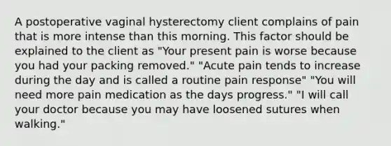 A postoperative vaginal hysterectomy client complains of pain that is more intense than this morning. This factor should be explained to the client as "Your present pain is worse because you had your packing removed." "Acute pain tends to increase during the day and is called a routine pain response" "You will need more pain medication as the days progress." "I will call your doctor because you may have loosened sutures when walking."