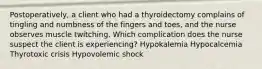 Postoperatively, a client who had a thyroidectomy complains of tingling and numbness of the fingers and toes, and the nurse observes muscle twitching. Which complication does the nurse suspect the client is experiencing? Hypokalemia Hypocalcemia Thyrotoxic crisis Hypovolemic shock