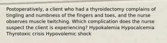 Postoperatively, a client who had a thyroidectomy complains of tingling and numbness of the fingers and toes, and the nurse observes muscle twitching. Which complication does the nurse suspect the client is experiencing? Hypokalemia Hypocalcemia Thyrotoxic crisis Hypovolemic shock