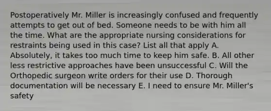 Postoperatively Mr. Miller is increasingly confused and frequently attempts to get out of bed. Someone needs to be with him all the time. What are the appropriate nursing considerations for restraints being used in this case? List all that apply A. Absolutely, it takes too much time to keep him safe. B. All other less restrictive approaches have been unsuccessful C. Will the Orthopedic surgeon write orders for their use D. Thorough documentation will be necessary E. I need to ensure Mr. Miller's safety