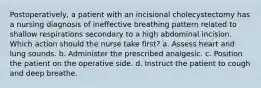 Postoperatively, a patient with an incisional cholecystectomy has a nursing diagnosis of ineffective breathing pattern related to shallow respirations secondary to a high abdominal incision. Which action should the nurse take first? a. Assess heart and lung sounds. b. Administer the prescribed analgesic. c. Position the patient on the operative side. d. Instruct the patient to cough and deep breathe.