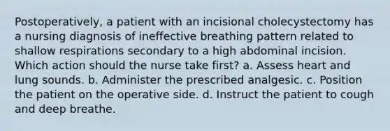 Postoperatively, a patient with an incisional cholecystectomy has a nursing diagnosis of ineffective breathing pattern related to shallow respirations secondary to a high abdominal incision. Which action should the nurse take first? a. Assess heart and lung sounds. b. Administer the prescribed analgesic. c. Position the patient on the operative side. d. Instruct the patient to cough and deep breathe.