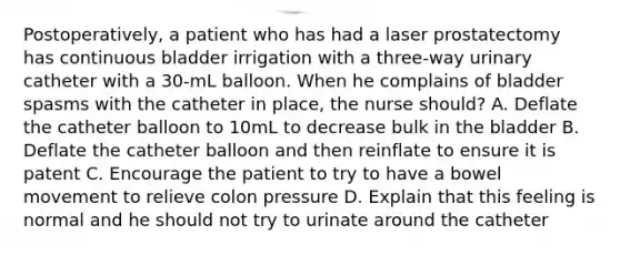 Postoperatively, a patient who has had a laser prostatectomy has continuous bladder irrigation with a three-way urinary catheter with a 30-mL balloon. When he complains of bladder spasms with the catheter in place, the nurse should? A. Deflate the catheter balloon to 10mL to decrease bulk in the bladder B. Deflate the catheter balloon and then reinflate to ensure it is patent C. Encourage the patient to try to have a bowel movement to relieve colon pressure D. Explain that this feeling is normal and he should not try to urinate around the catheter