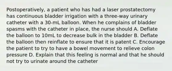 Postoperatively, a patient who has had a laser prostatectomy has continuous bladder irrigation with a three-way urinary catheter with a 30-mL balloon. When he complains of bladder spasms with the catheter in place, the nurse should A. Deflate the balloon to 10mL to decrease bulk in the bladder B. Deflate the balloon then reinflate to ensure that it is patent C. Encourage the patient to try to have a bowel movement to relieve colon pressure D. Explain that this feeling is normal and that he should not try to urinate around the catheter