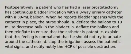 Postoperatively, a patient who has had a laser prostatectomy has continuous bladder irrigation with a 3-way urinary catheter with a 30-mL balloon. When he reports bladder spasms with the catheter in place, the nurse should: a. deflate the balloon to 10 mL to decrease bulk in the bladder. b. deflate the balloon and then reinflate to ensure that the catheter is patent. c. explain that this feeling is normal and that he should not try to urinate around the catheter. d. stop the irrigation, assess the patient's vital signs, and notify notify the HCP of possible obstruction.