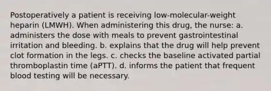 Postoperatively a patient is receiving low-molecular-weight heparin (LMWH). When administering this drug, the nurse: a. administers the dose with meals to prevent gastrointestinal irritation and bleeding. b. explains that the drug will help prevent clot formation in the legs. c. checks the baseline activated partial thromboplastin time (aPTT). d. informs the patient that frequent blood testing will be necessary.